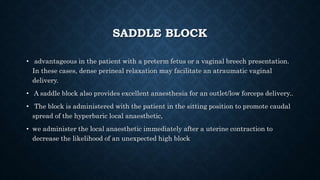 SADDLE BLOCK 
• advantageous in the patient with a preterm fetus or a vaginal breech presentation. 
In these cases, dense perineal relaxation may facilitate an atraumatic vaginal 
delivery. 
• A saddle block also provides excellent anaesthesia for an outlet/low forceps delivery.. 
• The block is administered with the patient in the sitting position to promote caudal 
spread of the hyperbaric local anaesthetic, 
• we administer the local anaesthetic immediately after a uterine contraction to 
decrease the likelihood of an unexpected high block 
 