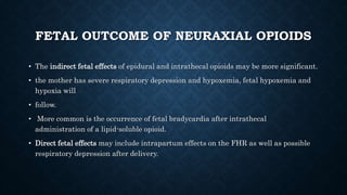 FETAL OUTCOME OF NEURAXIAL OPIOIDS 
• The indirect fetal effects of epidural and intrathecal opioids may be more significant. 
• the mother has severe respiratory depression and hypoxemia, fetal hypoxemia and 
hypoxia will 
• follow. 
• More common is the occurrence of fetal bradycardia after intrathecal 
administration of a lipid-soluble opioid. 
• Direct fetal effects may include intrapartum effects on the FHR as well as possible 
respiratory depression after delivery. 
 