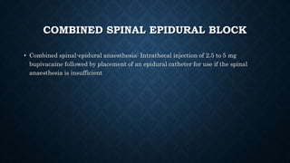 COMBINED SPINAL EPIDURAL BLOCK 
• Combined spinal-epidural anaesthesia: Intrathecal injection of 2.5 to 5 mg 
bupivacaine followed by placement of an epidural catheter for use if the spinal 
anaesthesia is insufficient 
 