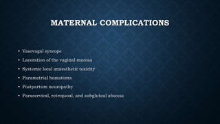 MATERNAL COMPLICATIONS 
• Vasovagal syncope 
• Laceration of the vaginal mucosa 
• Systemic local anaesthetic toxicity 
• Parametrial hematoma 
• Postpartum neuropathy 
• Paracervical, retropsoal, and subgluteal abscess 
 