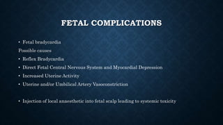 FETAL COMPLICATIONS 
• Fetal bradycardia 
Possible causes 
• Reflex Bradycardia 
• Direct Fetal Central Nervous System and Myocardial Depression 
• Increased Uterine Activity 
• Uterine and/or Umbilical Artery Vasoconstriction 
• Injection of local anaesthetic into fetal scalp leading to systemic toxicity 
 