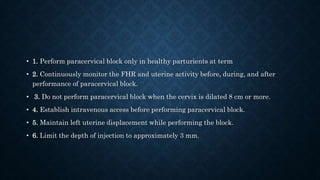 • 1. Perform paracervical block only in healthy parturients at term 
• 2. Continuously monitor the FHR and uterine activity before, during, and after 
performance of paracervical block. 
• 3. Do not perform paracervical block when the cervix is dilated 8 cm or more. 
• 4. Establish intravenous access before performing paracervical block. 
• 5. Maintain left uterine displacement while performing the block. 
• 6. Limit the depth of injection to approximately 3 mm. 
 