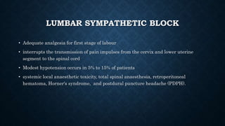 LUMBAR SYMPATHETIC BLOCK 
• Adequate analgesia for first stage of labour 
• interrupts the transmission of pain impulses from the cervix and lower uterine 
segment to the spinal cord 
• Modest hypotension occurs in 5% to 15% of patients 
• systemic local anaesthetic toxicity, total spinal anaesthesia, retroperitoneal 
hematoma, Horner's syndrome, and postdural puncture headache (PDPH). 
 