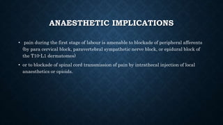 ANAESTHETIC IMPLICATIONS 
• pain during the first stage of labour is amenable to blockade of peripheral afferents 
(by para cervical block, paravertebral sympathetic nerve block, or epidural block of 
the T10-L1 dermatomes) 
• or to blockade of spinal cord transmission of pain by intrathecal injection of local 
anaesthetics or opioids. 
 
