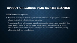 EFFECT OF LABOUR PAIN ON THE MOTHER 
Effects on the labour process 
• .Provision of analgesia decreases plasma concentrations of epinephrine and its beta-adrenergic 
tocolytic effect on the myometrium. 
• Ferguson's reflex involves neural input from ascending spinal tracts (especially from 
sacral sensory input) to the mid- brain, thereby resulting in enhanced oxytocin 
release. Some advocate that regional analgesia can inhibit this reflex and prolong 
labour, especially the second stage. 
 