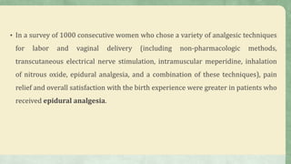 • In a survey of 1000 consecutive women who chose a variety of analgesic techniques
for labor and vaginal delivery (including non-pharmacologic methods,
transcutaneous electrical nerve stimulation, intramuscular meperidine, inhalation
of nitrous oxide, epidural analgesia, and a combination of these techniques), pain
relief and overall satisfaction with the birth experience were greater in patients who
received epidural analgesia.
 