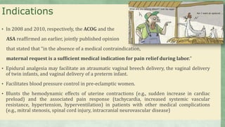 Indications
• In 2008 and 2010, respectively, the ACOG and the
ASA reaffirmed an earlier, jointly published opinion
that stated that “in the absence of a medical contraindication,
maternal request is a sufficient medical indication for pain relief during labor.”
• Epidural analgesia may facilitate an atraumatic vaginal breech delivery, the vaginal delivery
of twin infants, and vaginal delivery of a preterm infant.
• Facilitates blood pressure control in pre-eclamptic women.
• Blunts the hemodynamic effects of uterine contractions (e.g., sudden increase in cardiac
preload) and the associated pain response (tachycardia, increased systemic vascular
resistance, hypertension, hyperventilation) in patients with other medical complications
(e.g., mitral stenosis, spinal cord injury, intracranial neurovascular disease)
 