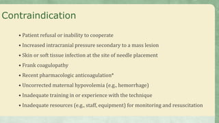 Contraindication
• Patient refusal or inability to cooperate
• Increased intracranial pressure secondary to a mass lesion
• Skin or soft tissue infection at the site of needle placement
• Frank coagulopathy
• Recent pharmacologic anticoagulation*
• Uncorrected maternal hypovolemia (e.g., hemorrhage)
• Inadequate training in or experience with the technique
• Inadequate resources (e.g., staff, equipment) for monitoring and resuscitation
 