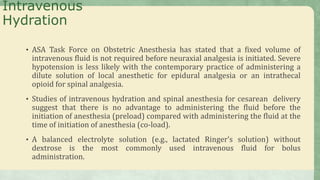 Intravenous
Hydration
• ASA Task Force on Obstetric Anesthesia has stated that a fixed volume of
intravenous fluid is not required before neuraxial analgesia is initiated. Severe
hypotension is less likely with the contemporary practice of administering a
dilute solution of local anesthetic for epidural analgesia or an intrathecal
opioid for spinal analgesia.
• Studies of intravenous hydration and spinal anesthesia for cesarean delivery
suggest that there is no advantage to administering the fluid before the
initiation of anesthesia (preload) compared with administering the fluid at the
time of initiation of anesthesia (co-load).
• A balanced electrolyte solution (e.g., lactated Ringer’s solution) without
dextrose is the most commonly used intravenous fluid for bolus
administration.
 