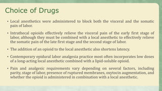 Choice of Drugs
• Local anesthetics were administered to block both the visceral and the somatic
pain of labor.
• Intrathecal opioids effectively relieve the visceral pain of the early first stage of
labor, although they must be combined with a local anesthetic to effectively relieve
the somatic pain of the late first stage and the second stage of labor.
• The addition of an opioid to the local anesthetic also shortens latency.
• Contemporary epidural labor analgesia practice most often incorporates low doses
of a long-acting local anesthetic combined with a lipid-soluble opioid.
• Pain and analgesic requirements vary depending on several factors, including
parity, stage of labor, presence of ruptured membranes, oxytocin augmentation, and
whether the opioid is administered in combination with a local anesthetic.
 