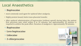 Local Anaesthetics
Bupivacaine
• most commonly used agent for epidural labor analgesia.
• Highly protein bound, limits trans-placental transfer.
• After epidural administration of bupivacaine (without opioid) during labor, the patient
first perceives pain relief within 8 to 10 minutes, but approximately 20 minutes is
required to achieve the peak effect. Duration of analgesia is approximately 90 minutes.
Ropivacaine
Levo bupivacaine
Lidocaine
2-chlorprocaine
 