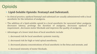 Opioids
Lipid-Soluble Opioids: Fentanyl and Sufentanil.
• In clinical practice, epidural fentanyl and sufentanil are usually administered with a local
anesthetic for the initiation of analgesia.
• The addition of a lipid-soluble opioid to a local anesthetic for neuraxial labor analgesia
decreases latency, prolongs the duration of analgesia, decreases epidural LA
requirement , decreases motor blockade and improves the quality of analgesia.
• Advantages of a lower total dose of local anesthetic include
1. decreased risk for local anesthetic systemic toxicity,
2. decreased risk for high or total spinal anesthesia,
3. decreased plasma concentrations of local anesthetic in the fetus and neonate, and
4. decreased intensity of motor blockade.
 