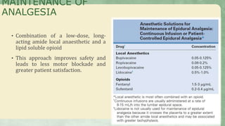 • Combination of a low-dose, long-
acting amide local anaesthetic and a
lipid soluble opioid
• This approach improves safety and
leads to less motor blockade and
greater patient satisfaction.
MAINTENANCE OF
ANALGESIA
 