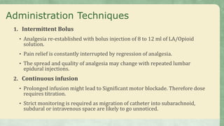 Administration Techniques
1. Intermittent Bolus
• Analgesia re-established with bolus injection of 8 to 12 ml of LA/Opioid
solution.
• Pain relief is constantly interrupted by regression of analgesia.
• The spread and quality of analgesia may change with repeated lumbar
epidural injections.
2. Continuous infusion
• Prolonged infusion might lead to Significant motor blockade. Therefore dose
requires titration.
• Strict monitoring is required as migration of catheter into subarachnoid,
subdural or intravenous space are likely to go unnoticed.
 