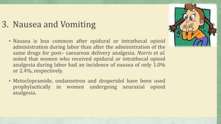 3. Nausea and Vomiting
• Nausea is less common after epidural or intrathecal opioid
administration during labor than after the administration of the
same drugs for post– caesarean delivery analgesia. Norris et al.
noted that women who received epidural or intrathecal opioid
analgesia during labor had an incidence of nausea of only 1.0%
or 2.4%, respectively.
• Metoclopramide, ondansetron and droperidol have been used
prophylactically in women undergoing neuraxial opioid
analgesia.
 