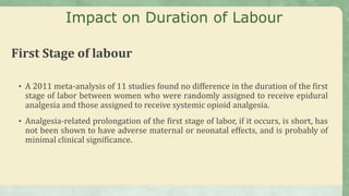 Impact on Duration of Labour
• A 2011 meta-analysis of 11 studies found no difference in the duration of the first
stage of labor between women who were randomly assigned to receive epidural
analgesia and those assigned to receive systemic opioid analgesia.
• Analgesia-related prolongation of the first stage of labor, if it occurs, is short, has
not been shown to have adverse maternal or neonatal effects, and is probably of
minimal clinical significance.
First Stage of labour
 