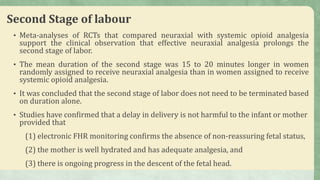 Second Stage of labour
• Meta-analyses of RCTs that compared neuraxial with systemic opioid analgesia
support the clinical observation that effective neuraxial analgesia prolongs the
second stage of labor.
• The mean duration of the second stage was 15 to 20 minutes longer in women
randomly assigned to receive neuraxial analgesia than in women assigned to receive
systemic opioid analgesia.
• It was concluded that the second stage of labor does not need to be terminated based
on duration alone.
• Studies have confirmed that a delay in delivery is not harmful to the infant or mother
provided that
(1) electronic FHR monitoring confirms the absence of non-reassuring fetal status,
(2) the mother is well hydrated and has adequate analgesia, and
(3) there is ongoing progress in the descent of the fetal head.
 