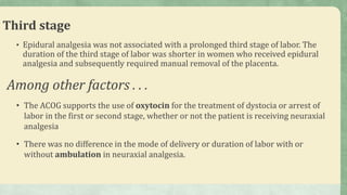 Third stage
• Epidural analgesia was not associated with a prolonged third stage of labor. The
duration of the third stage of labor was shorter in women who received epidural
analgesia and subsequently required manual removal of the placenta.
• The ACOG supports the use of oxytocin for the treatment of dystocia or arrest of
labor in the first or second stage, whether or not the patient is receiving neuraxial
analgesia
• There was no difference in the mode of delivery or duration of labor with or
without ambulation in neuraxial analgesia.
Among other factors . . .
 