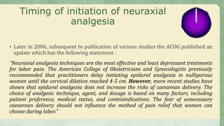 Timing of initiation of neuraxial
analgesia
• Later in 2006, subsequent to publication of various studies the ACOG published an
update which has the following statement :
“Neuraxial analgesia techniques are the most effective and least depressant treatments
for labor pain. The American College of Obstetricians and Gynecologists previously
recommended that practitioners delay initiating epidural analgesia in nulliparous
women until the cervical dilation reached 4-5 cm. However, more recent studies have
shown that epidural analgesia does not increase the risks of caesarean delivery. The
choice of analgesic technique, agent, and dosage is based on many factors, including
patient preference, medical status, and contraindications. The fear of unnecessary
caesarean delivery should not influence the method of pain relief that women can
choose during labor.”
 