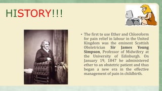 • The first to use Ether and Chloroform
for pain relief in labour in the United
Kingdom was the eminent Scottish
Obstetrician Sir James Young
Simpson, Professor of Midwifery at
the University of Edinburgh. On
January 19, 1847 he administered
ether to an obstetric patient and thus
began a new era in the effective
management of pain in childbirth.
HISTORY!!!
 