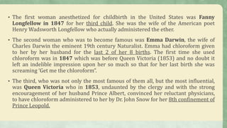 • The first woman anesthetized for childbirth in the United States was Fanny
Longfellow in 1847 for her third child. She was the wife of the American poet
Henry Wadsworth Longfellow who actually administered the ether.
• The second woman who was to become famous was Emma Darwin, the wife of
Charles Darwin the eminent 19th century Naturalist. Emma had chloroform given
to her by her husband for the last 2 of her 8 births. The first time she used
chloroform was in 1847 which was before Queen Victoria (1853) and no doubt it
left an indelible impression upon her so much so that for her last birth she was
screaming ‘Get me the chloroform”.
• The third, who was not only the most famous of them all, but the most influential,
was Queen Victoria who in 1853, undaunted by the clergy and with the strong
encouragement of her husband Prince Albert, convinced her reluctant physicians,
to have chloroform administered to her by Dr. John Snow for her 8th confinement of
Prince Leopold.
 