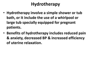 Hydrotherapy
• Hydrotherapy involve a simple shower or tub
bath, or it include the use of a whirlpool or
large tub specially equipped for pregnant
patients.
• Benefits of hydrotherapy includes reduced pain
& anxiety, decreased BP & increased efficiency
of uterine relaxation.
 