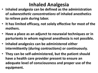 Inhaled Analgesia
• Inhaled analgesia can be defined as the administration
of subanesthetic concentrations of inhaled anesthetics
to relieve pain during labor.
• It has limited efficacy, not solely effective for most of the
mothers.
• Have a place as an adjunct to neuraxial techniques or in
parturients in whom regional anesthesia is not possible.
• Inhaled analgesics can be administered either
intermittently (during contractions) or continuously.
• They can be self-administered, but the patient should
have a health care provider present to ensure an
adequate level of consciousness and proper use of the
equipment.
 