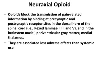 Neuraxial Opioid
• Opioids block the transmission of pain-related
information by binding at presynaptic and
postsynaptic receptor sites in the dorsal horn of the
spinal cord (i.e., Rexed laminae I, II, and V), and in the
brainstem nuclei, periventricular gray matter, medial
thalamus.
• They are associated less adverse effects than systemic
use
 