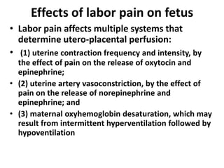 Effects of labor pain on fetus
• Labor pain affects multiple systems that
determine utero-placental perfusion:
• (1) uterine contraction frequency and intensity, by
the effect of pain on the release of oxytocin and
epinephrine;
• (2) uterine artery vasoconstriction, by the effect of
pain on the release of norepinephrine and
epinephrine; and
• (3) maternal oxyhemoglobin desaturation, which may
result from intermittent hyperventilation followed by
hypoventilation
 