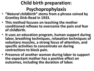 Child birth preparation:
Psychoprophylaxis
• “Natural childbirth” stems from a phrase coined by
Grantley Dick-Read in 1933.
• This method focuses on teaching the mother
conditioned reflexes to overcome the pain and fear
of childbirth.
• It uses an education program, human support during
labor, breathing techniques, relaxation techniques of
voluntary muscles, a strong focus of attention, and
specific activities to concentrate on during
contractions to block pain.
• Presence of another woman during labor to support
the expectant mother has a positive effect on
outcomes, including the duration of labor.
 