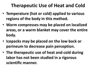 Therapeutic Use of Heat and Cold
• Temperature (hot or cold) applied to various
regions of the body in this method.
• Warm compresses may be placed on localized
areas, or a warm blanket may cover the entire
body.
• Icepacks may be placed on the low back or
perineum to decrease pain perception.
• The therapeutic use of heat and cold during
labor has not been studied in a rigorous
scientific manner.
 