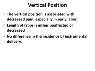 Vertical Position
• The vertical position is associated with
decreased pain, especially in early labor.
• Length of labor is either unaffected or
decreased
• No difference in the incidence of instrumental
delivery.
 