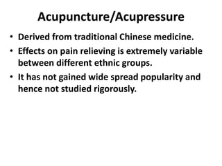 Acupuncture/Acupressure
• Derived from traditional Chinese medicine.
• Effects on pain relieving is extremely variable
between different ethnic groups.
• It has not gained wide spread popularity and
hence not studied rigorously.
 