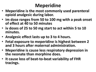 Meperidine
• Meperidine is the most commonly used parenteral
opioid analgesic during labor.
• im dose ranges from 50 to 100 mg with a peak onset
of effect at 40 to 50 minutes
• iv doses of 25 to 50 mg start to act within 5 to 10
minutes.
• Analgesic effect lasts up to 3 to 4 hours.
• Fetal exposure to meperidine is highest between 2
and 3 hours after maternal administration.
• Meperidine is cause less respiratory depression in
the neonate than morphine does.
• It cause loss of beat-to-beat variability of FHR
tracings.
 