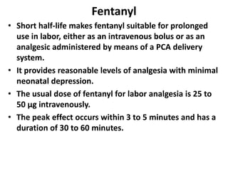 Fentanyl
• Short half-life makes fentanyl suitable for prolonged
use in labor, either as an intravenous bolus or as an
analgesic administered by means of a PCA delivery
system.
• It provides reasonable levels of analgesia with minimal
neonatal depression.
• The usual dose of fentanyl for labor analgesia is 25 to
50 µg intravenously.
• The peak effect occurs within 3 to 5 minutes and has a
duration of 30 to 60 minutes.
 