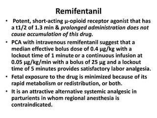 Remifentanil
• Potent, short-acting µ-opioid receptor agonist that has
a t1/2 of 1.3 min & prolonged administration does not
cause accumulation of this drug.
• PCA with intravenous remifentanil suggest that a
median effective bolus dose of 0.4 µg/kg with a
lockout time of 1 minute or a continuous infusion at
0.05 µg/kg/min with a bolus of 25 µg and a lockout
time of 5 minutes provides satisfactory labor analgesia.
• Fetal exposure to the drug is minimized because of its
rapid metabolism or redistribution, or both.
• It is an attractive alternative systemic analgesic in
parturients in whom regional anesthesia is
contraindicated.
 