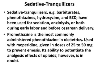 Sedative-Tranquilizers
• Sedative-tranquilizers, e.g. barbiturates,
phenothiazines, hydroxyzine, and BZD, have
been used for sedation, anxiolysis, or both
during early labor and before cesarean delivery.
• Promethazine is the most commonly
administered phenothiazine in obstetrics. Used
with meperidine, given in doses of 25 to 50 mg
to prevent emesis. Its ability to potentiate the
analgesic effects of opioids, however, is in
doubt.
 