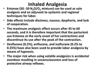 Inhaled Analgesia
• Entonox (50 : 50 N2O/O2 mixture) can be used as sole
analgesic and an adjuvant to systemic and regional
techniques for labor.
• Side effects include dizziness, nausea, dysphoria, and lack
of cooperation.
• The maximum analgesic effect occurs after 45 to 60
seconds, and it is therefore important that the parturient
use Entonox at the early onset of her contractions and
discontinue its use after the peak of the contraction.
• Desflurane (0.2%), enflurane, and isoflurane (0.2% to
0.25%) have also been used to provide labor analgesia by
means of hypnosis.
• The major risk when using volatile analgesics is accidental
overdose resulting in unconsciousness and loss of
protective airway reflexes.
 