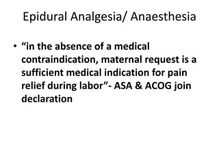 Epidural Analgesia/ Anaesthesia
• “in the absence of a medical
contraindication, maternal request is a
sufficient medical indication for pain
relief during labor”- ASA & ACOG join
declaration
 