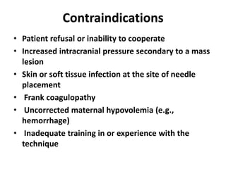 Contraindications
• Patient refusal or inability to cooperate
• Increased intracranial pressure secondary to a mass
lesion
• Skin or soft tissue infection at the site of needle
placement
• Frank coagulopathy
• Uncorrected maternal hypovolemia (e.g.,
hemorrhage)
• Inadequate training in or experience with the
technique
 
