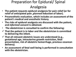 Preparation for Epidural/ Spinal
Analgesia
• The patient requests epidural analgesia for pain relief (or for
relief of anticipated pain ,planned induction of labor).
• Preanesthetic evaluation, which includes an assessment of the
patient's medical and anesthetic history.
• The risks of epidural analgesia are discussed with the patient,
and informed consent is obtained.
• The obstetrician is consulted to confirm the following:
 That the patient is in labor and the obstetrician is committed
to delivering the infant.
 That all relevant obstetric issues are understood (e.g.,
gestational age, intrauterine growth restriction, fetal
presentation, risk of obstetric hemorrhage, previous cesarean
delivery).
• An assessment of fetal well-being is performed in consultation
with the obstetrician.
 