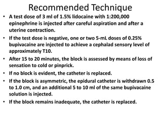 Recommended Technique
• A test dose of 3 ml of 1.5% lidocaine with 1:200,000
epinephrine is injected after careful aspiration and after a
uterine contraction.
• If the test dose is negative, one or two 5-mL doses of 0.25%
bupivacaine are injected to achieve a cephalad sensory level of
approximately T10.
• After 15 to 20 minutes, the block is assessed by means of loss of
sensation to cold or pinprick.
• If no block is evident, the catheter is replaced.
• If the block is asymmetric, the epidural catheter is withdrawn 0.5
to 1.0 cm, and an additional 5 to 10 ml of the same bupivacaine
solution is injected.
• If the block remains inadequate, the catheter is replaced.
 