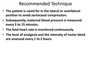 Recommended Technique
• The patient is cared for in the lateral or semilateral
position to avoid aortocaval compression.
• Subsequently, maternal blood pressure is measured
every 5 to 15 minutes.
• The fetal heart rate is monitored continuously.
• The level of analgesia and the intensity of motor block
are assessed every 1 to 2 hours.
 