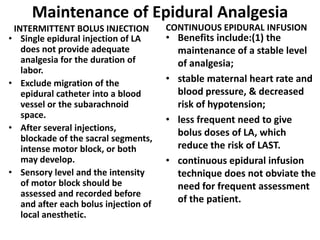 Maintenance of Epidural Analgesia
INTERMITTENT BOLUS INJECTION
• Single epidural injection of LA
does not provide adequate
analgesia for the duration of
labor.
• Exclude migration of the
epidural catheter into a blood
vessel or the subarachnoid
space.
• After several injections,
blockade of the sacral segments,
intense motor block, or both
may develop.
• Sensory level and the intensity
of motor block should be
assessed and recorded before
and after each bolus injection of
local anesthetic.
CONTINUOUS EPIDURAL INFUSION
• Benefits include:(1) the
maintenance of a stable level
of analgesia;
• stable maternal heart rate and
blood pressure, & decreased
risk of hypotension;
• less frequent need to give
bolus doses of LA, which
reduce the risk of LAST.
• continuous epidural infusion
technique does not obviate the
need for frequent assessment
of the patient.
 