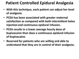 Patient Controlled Epidural Analgesia
• With this technique, each patient can adjust her level
of analgesia.
• PCEA has been associated with greater maternal
satisfaction as compared with both intermittent bolus
injectionand continuous epidural infusion.
• PCEA results in a lower average hourly dose of
bupivacaine than does a continuous epidural infusion
of bupivacaine.
• Reserved for patients who are willing and able to
understand that they are in control of their analgesia.
 