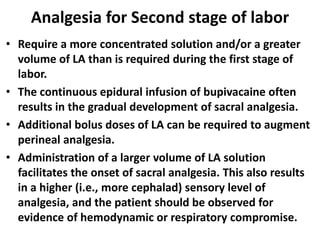 Analgesia for Second stage of labor
• Require a more concentrated solution and/or a greater
volume of LA than is required during the first stage of
labor.
• The continuous epidural infusion of bupivacaine often
results in the gradual development of sacral analgesia.
• Additional bolus doses of LA can be required to augment
perineal analgesia.
• Administration of a larger volume of LA solution
facilitates the onset of sacral analgesia. This also results
in a higher (i.e., more cephalad) sensory level of
analgesia, and the patient should be observed for
evidence of hemodynamic or respiratory compromise.
 
