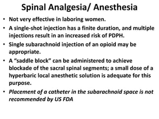 Spinal Analgesia/ Anesthesia
• Not very effective in laboring women.
• A single-shot injection has a finite duration, and multiple
injections result in an increased risk of PDPH.
• Single subarachnoid injection of an opioid may be
appropriate.
• A “saddle block” can be administered to achieve
blockade of the sacral spinal segments; a small dose of a
hyperbaric local anesthetic solution is adequate for this
purpose.
• Placement of a catheter in the subarachnoid space is not
recommended by US FDA
 