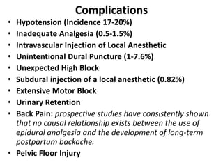 Complications
• Hypotension (Incidence 17-20%)
• Inadequate Analgesia (0.5-1.5%)
• Intravascular Injection of Local Anesthetic
• Unintentional Dural Puncture (1-7.6%)
• Unexpected High Block
• Subdural injection of a local anesthetic (0.82%)
• Extensive Motor Block
• Urinary Retention
• Back Pain: prospective studies have consistently shown
that no causal relationship exists between the use of
epidural analgesia and the development of long-term
postpartum backache.
• Pelvic Floor Injury
 