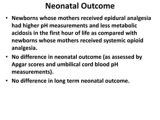 Neonatal Outcome
• Newborns whose mothers received epidural analgesia
had higher pH measurements and less metabolic
acidosis in the first hour of life as compared with
newborns whose mothers received systemic opioid
analgesia.
• No difference in neonatal outcome (as assessed by
Apgar scores and umbilical cord blood pH
measurements).
• No difference in long term neonatal outcome.
 