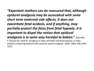 “Expectant mothers can be reassured that, although
epidural analgesia may be associated with some
short term maternal side effects, it does not
exacerbate fetal acidosis, and if anything, may
partially protect the fetus from fetal hypoxia. It is
important to dispel the notion that epidural
analgesia is in some way harmful to babies.”- Reynolds
F, Sharma SK, Seed PT: Analgesia in labor and fetal acid-base balance: A meta-
analysis comparing epidural with systemic opioid analgesia. BJOG 2002; 109:1344-
1353.
 